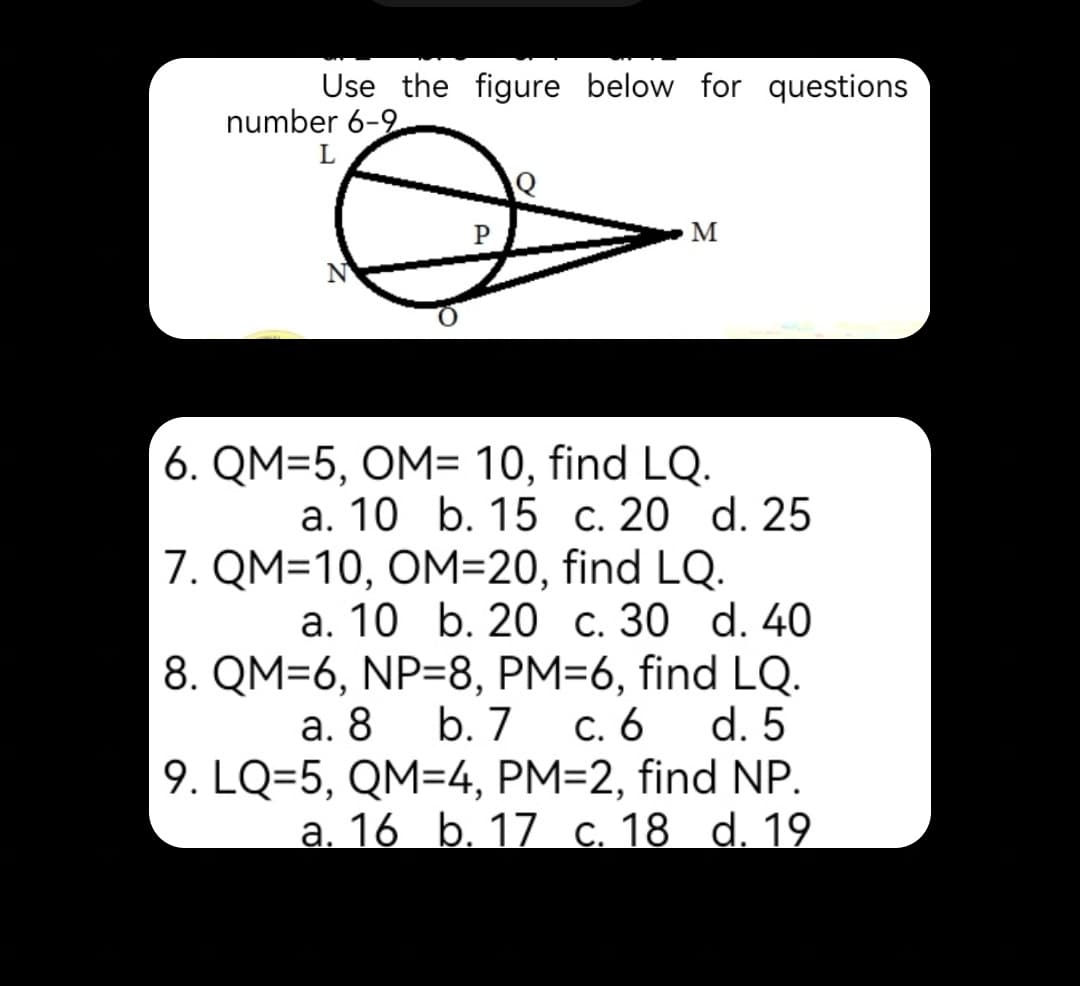 Use the figure below for questions
number 6-9
M
6. QM=5, OM= 10, find LQ.
а. 10 b. 15 с. 20 d. 25
7. QM=10, OM=20, find LQ.
а. 10 b. 20 с. 30 d. 40
8. QM=6, NP=8, PM=6, find LQ.
b. 7
С. 6
9. LQ=5, QM=4, PM=2, find NP.
а. 16 b. 17 с. 18 d. 19
а. 8
d. 5

