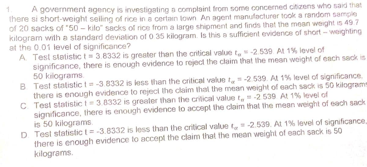 1.
A government agency is investigating a complaint from some concerned citizens who said that
there si short-weight selling of rice in a certain town An agent manufacturer took a random sample
of 20 sacks of "50 - kilo" sacks of rice from a large shipment and finds that the mean weight is 49.7
kilogram with a standard deviation of 0.35 kilogram. Is this a sufficient evidence of short - weighting
at the 0.01 ievel of significance?
A. Test statistic t = 3.8332 is greater than the critical value ta = -2.539 At 1% level of
significance, there is enough evidence to reject the claim that the mean weight of each sack is
50 kilograms.
B. Test statistic t = -3.8332 is less than the critical vaiue tu = -2.539. At 1% level of significance,
there is enough evidence to reject the claim that the mean weight of each sack is 50 kilograms
C. Test statistic t = 3.8332 is greater than the critical value t, = -2539. At 1% level of
significance, there is enough evidence to accept the claim that the mean weight of each sack
is 50 kilograms.
D. Test statistic t = -3.8332 is less than the critical value t = -2.539. At 1% level of significance,
there is enough evidence to accept the claim that the mean weight of each sack is 50
kilograms.
%3D
%3D
