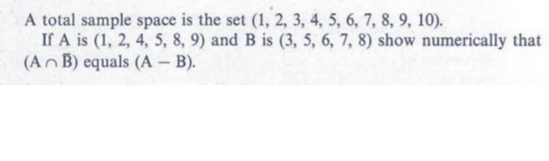 A total sample space is the set (1, 2, 3, 4, 5, 6, 7, 8, 9, 10).
If A is (1, 2, 4, 5, 8, 9) and B is (3, 5, 6, 7, 8) show numerically that
(An B) equals (A - B).