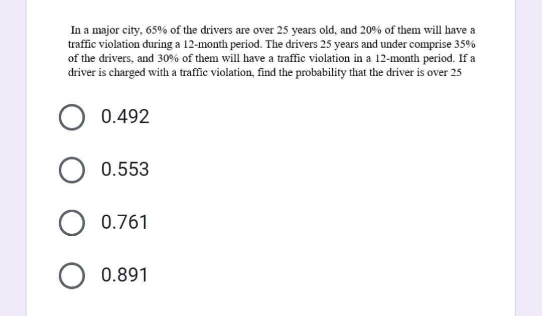 In a major city, 65% of the drivers are over 25 years old, and 20% of them will have a
traffic violation during a 12-month period. The drivers 25 years and under comprise 35%
of the drivers, and 30% of them will have a traffic violation in a 12-month period. If a
driver is charged with a traffic violation, find the probability that the driver is over 25
0.492
0.553
O 0.761
0.891