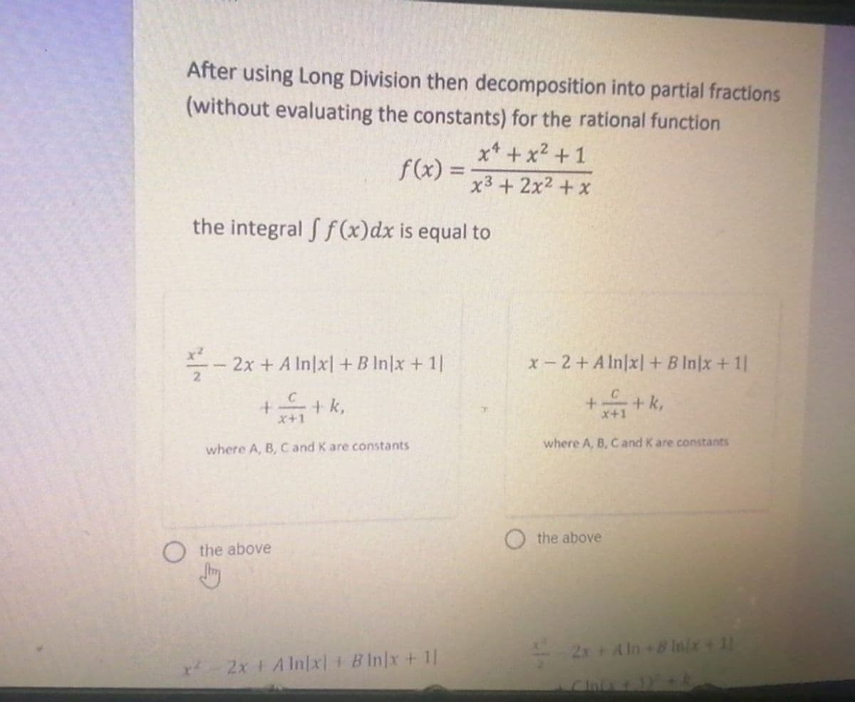 After using Long Division then decomposition into partial fractions
(without evaluating the constants) for the rational function
x¹ + x² +1
x³ + 2x² + x
the integral f f(x) dx is equal to
f(x) =
x²
-2x + A In|x|+B In|x + 1|
++ k,
O the above
Jury
where A, B, C and K are constants
2x + Alnx) + Bln/x + 1]
x-2+Aln|x] + B Injx + 11
+ k,
+
x+1
where A, B, C and K are constants
the above
2x + Aln+Binix + 11