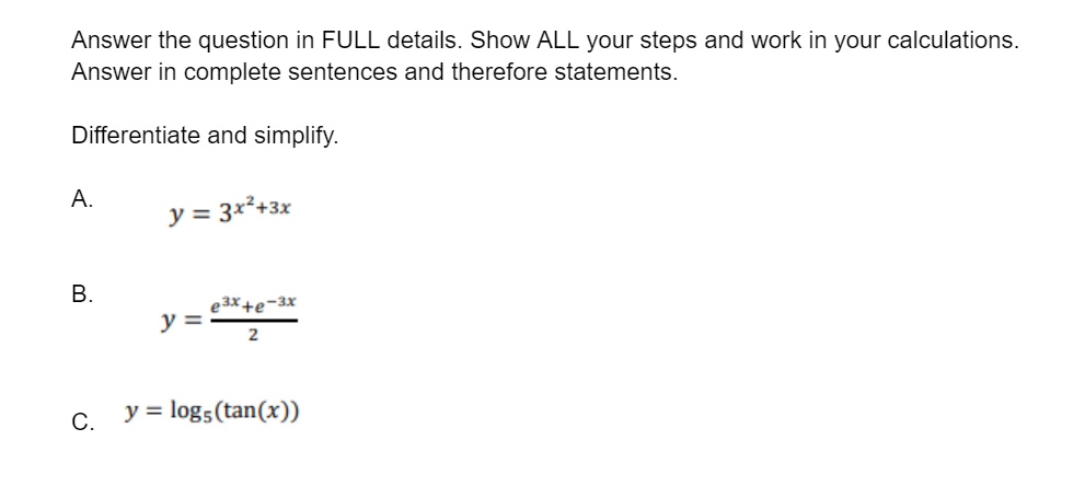 Answer the question in FULL details. Show ALL your steps and work in your calculations.
Answer in complete sentences and therefore statements.
Differentiate and simplify.
A.
y = 3x²+3x
В.
e3X+e-3x
y =
C. y = log5(tan(x))
B.
