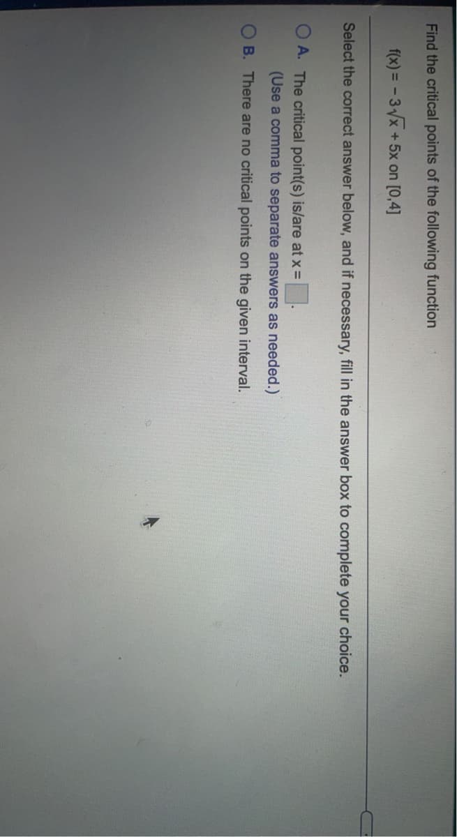 Find the critical points of the following function
f(x) = - 3x +5x on [0,4]
Select the correct answer below, and if necessary, fill in the answer box to complete your choice.
A. The critical point(s) is/are at x =
(Use a comma to separate answers as needed.)
B. There are no critical points on the given interval.
