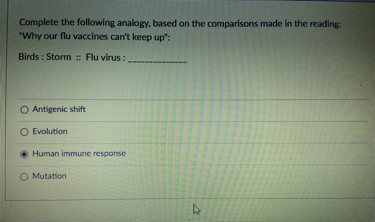 Complete the following analogy, based on the comparisons made in the reading:
"Why our flu vaccines can't keep up":
Birds : Storm : Flu virus :
Antigenic shift
O Evolution
Human immune response
O Mutation
