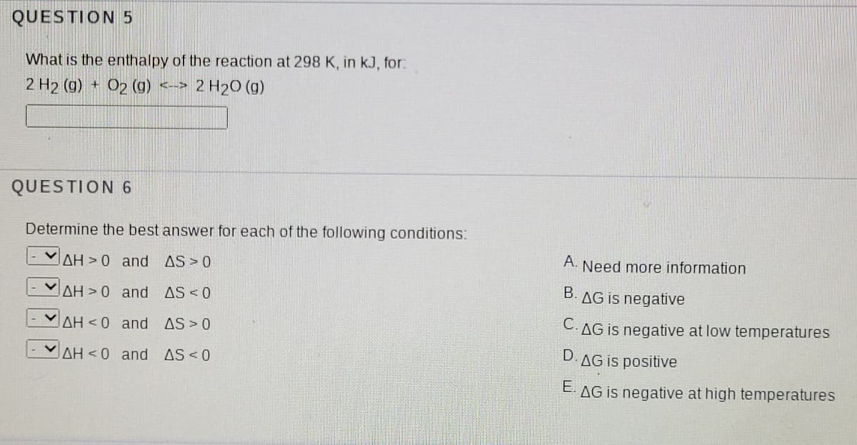 QUESTION 5
What is the enthalpy of the reaction at 298 K, in kJ, for:
2 H2 (g) + O2 (g) <-> 2 H20 (g)
QUESTION 6
Determine the best answer for each of the following conditions:
AH > 0 and AS>0
A. Need more information
AH > 0 and AS <0
B. AG is negative
AH < 0 and AS>0
C.AG is negative at low temperatures
AH < 0 and
AS < 0
D. AG is positive
E. AG is negative at high temperatures
