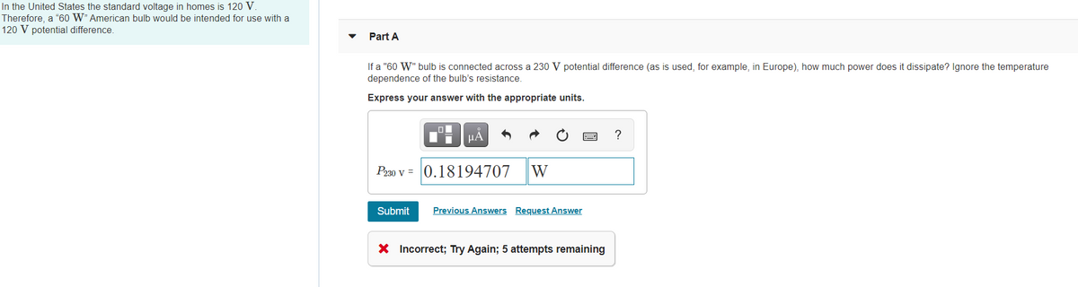 In the United States the standard voltage in homes is 120 V.
Therefore, a "60 W" American bulb would be intended for use with a
120 V potential difference.
Part A
If a "60 W" bulb is connected across a 230 V potential difference (as is used, for example, in Europe), how much power does it dissipate? Ignore the temperature
dependence of the bulb's resistance.
Express your answer with the appropriate units.
HA
Pa30 v = 0.18194707
W
Submit
Previous Answers Request Answer
X Incorrect; Try Again; 5 attempts remaining
