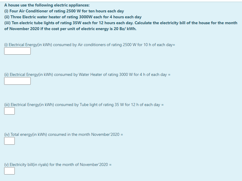 A house use the following electric appliances:
(1) Four Air Conditioner of rating 2500 W for ten hours each day
(ii) Three Electric water heater of rating 3000W each for 4 hours each day
(iii) Ten electric tube lights of rating 35W each for 12 hours each day. Calculate the electricity bill of the house for the month
of November 2020 if the cost per unit of electric energy is 20 Bz/ kWh.
() Electrical Energy(in kWh) consumed by Air conditioners of rating 2500 W for 10 h of each day=
(i) Electrical Energy(in kWh) consumed by Water Heater of rating 3000 W for 4 h of each day =
(ii) Electrical Energy(in kWh) consumed by Tube light of rating 35 W for 12 h of each day =
(iv) Total energy(in kWh) consumed in the month November'2020 =
(v) Electricity bill(in riyals) for the month of November'2020 =
