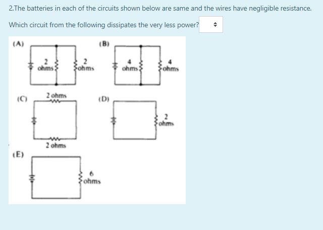 2.The batteries in each of the circuits shown below are same and the wires have negligible resistance.
Which circuit from the following dissipates the very less power?
(A)
(B)
ohms
Fohms
ohms
ohms
(C)
2 ohms
(D)
ohm
2 ohms
(E)
Fohms
