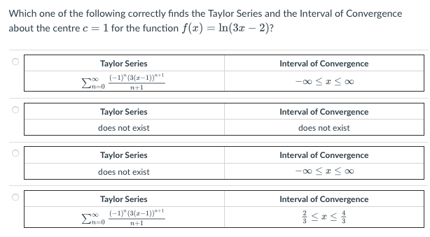 Which one of the following correctly finds the Taylor Series and the Interval of Convergence
about the centre c = 1 for the function f(x) = ln(3x - 2)?
O
O
Σ
Taylor Series
n=0
(-1)" (3(x-1))"+1
n+1
Taylor Series
does not exist
Taylor Series
does not exist
Taylor Series
n=0
(-1)" (3(x-1))"+1
n+1
Interval of Convergence
-∞0 ≤ x ≤00
Interval of Convergence
does not exist
Interval of Convergence
-00 ≤ x ≤00
Interval of Convergence
<<