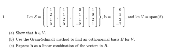 1.
Let S =
and let V span(S).
=
(a) Show that be V.
(b) Use the Gram-Schmidt method to find an orthonormal basis B for V.
(c) Express b as a linear combination of the vectors in B.