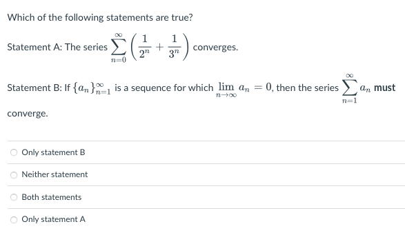 Which of the following statements are true?
ies Σ( ) converges.
1 1
+
272 3"
n=0
Statement A: The series
Statement B: If {a} is a sequence for which lim an
72-00
converge.
Only statement B
Neither statement
Both statements
Only statement A
=
= 0, then the series
an must