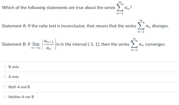 Which of the following statements are true about the series
Statement B: If lim
72-00
Statement A: If the ratio test is inconclusive, that means that the series
B only
A only
Both A and B
8 WI
Neither A nor B
an+1
an
an?
is in the interval [-1, 1], then the series
n=1
n=1
an diverges.
an converges.