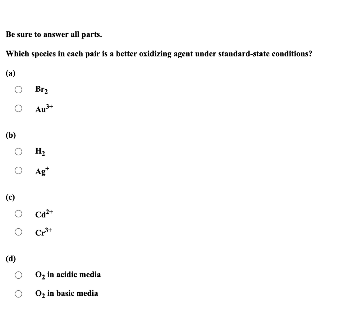 Be sure to answer all parts.
Which species in each pair is a better oxidizing agent under standard-state conditions?
(a)
Br2
Au3+
(b)
H2
Ag*
(c)
Cd2+
Cr3+
(d)
O, in acidic media
O, in basic media
