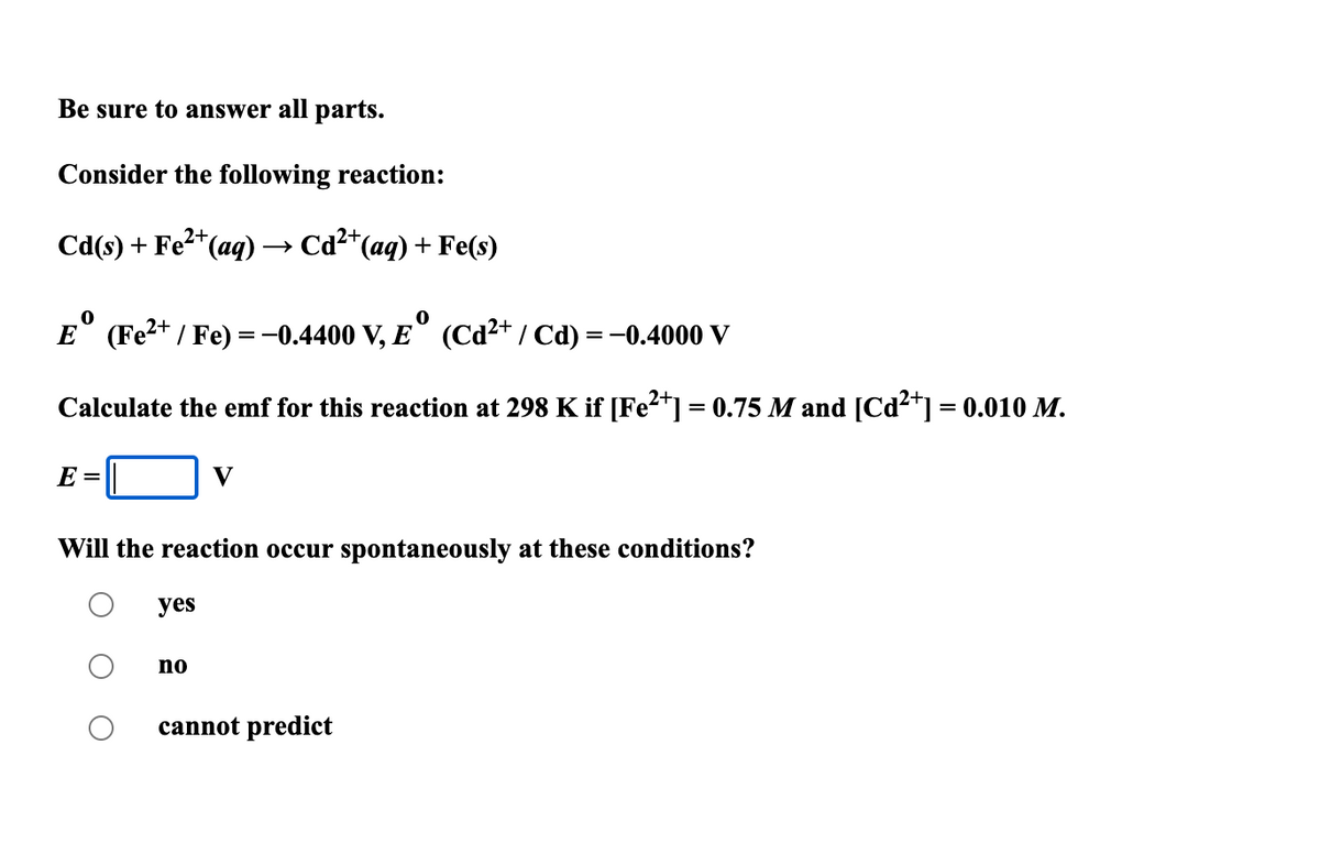 Be sure to answer all parts.
Consider the following reaction:
Cd(s) + Fe2*(aq) -
Cd2*(aq) + Fe(s)
E° (Fe2+ / Fe) = -0.4400 V, E° (Cd²+ / Cd) = -0.4000 V
Calculate the emf for this reaction at 298 K if [Fe²*] = 0.75 M and [Cd²*] = 0.010 M.
E =
V
Will the reaction occur spontaneously at these conditions?
yes
no
cannot predict
