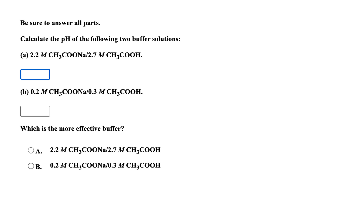 Be sure to answer all parts.
Calculate the pH of the following two buffer solutions:
(а) 2.2 М СНCOONA/2.7 M CH3CООН.
(b) 0.2 М СH3СOONa/0.3 M CH3СООН.
Which is the more effective buffer?
O A.
2.2 М СHзCOONa/2.7 M CH;COOН
OB.
0.2 М CНзСООNa/0.3 M CH3CООН
