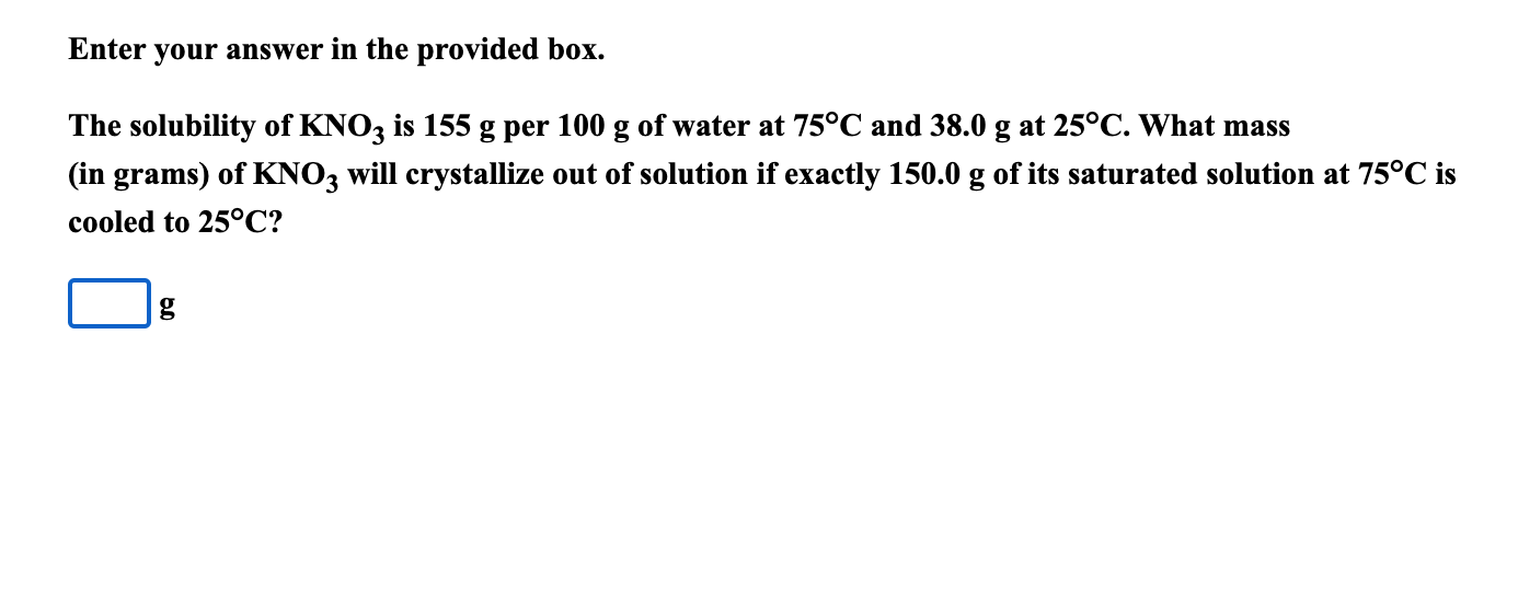 The solubility of KNO3 is 155 g per 100 g of water at 75°C and 38.0 g at 25°C. What mass
(in grams) of KNO3 will crystallize out of solution if exactly 150.0 g of its saturated solution at 75°C is
cooled to 25°C?
