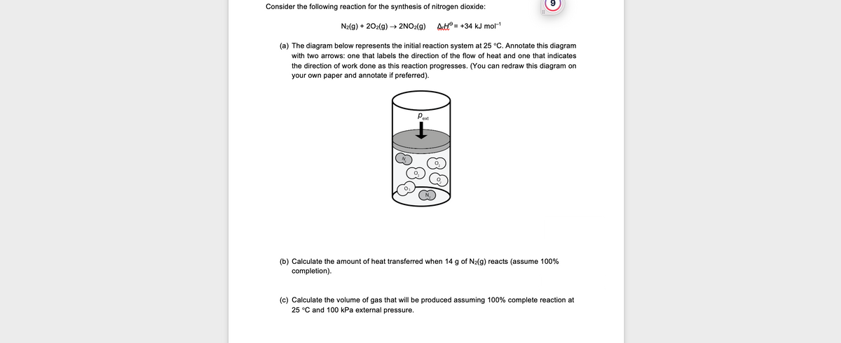 9
Consider the following reaction for the synthesis of nitrogen dioxide:
=
N₂(g) + 2O2(g) → 2NO₂(g) AH +34 kJ mol-1
(a) The diagram below represents the initial reaction system at 25 °C. Annotate this diagram
with two arrows: one that labels the direction of the flow of heat and one that indicates
the direction of work done as this reaction progresses. (You can redraw this diagram on
your own paper and annotate if preferred).
Pext
N
0₂
(b) Calculate the amount of heat transferred when 14 g of N₂(g) reacts (assume 100%
completion).
(c) Calculate the volume of gas that will be produced assuming 100% complete reaction at
25 °C and 100 kPa external pressure.