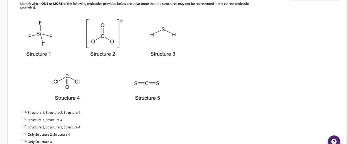 Identify which ONE or MORE of the following molecules provided below are polar (note that the structures may not be represented in the correct molecule
geometry).
F
S-
H
H
Structure 2
Structure 3
O
O
F-Si
F
Structure 1
F
ai
CI
CI
Structure 4
a. Structure 1, Structure 2, Structure 4
b. Structure 3, Structure 4
C. Structure 2, Structure 3, Structure 4
d.
Only Structure 2, Structure 4
e.
Only Structure 4
S=C=S
Structure 5
(.