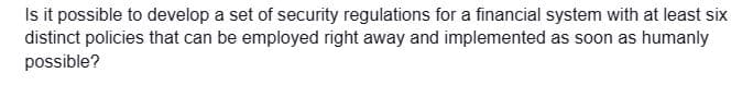 Is it possible to develop a set of security regulations for a financial system with at least six
distinct policies that can be employed right away and implemented as soon as humanly
possible?