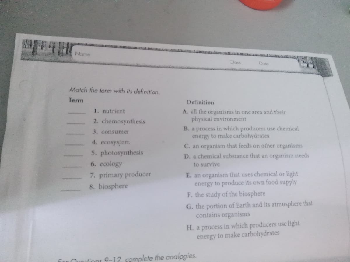 Name
Class
Dote
Match the term with its definition.
Term
Definition
1. nutrient
A. all the organisms in one area and their
physical environment
2. chemosynthesis
B. a process in which producers use chemical
energy to make carbohydrates
C. an organism that feeds on other organisms
3. consumer
4. ecosystem
5. photosynthesis
D. a chemical substance that an organism needs
6. ecology
to survive
7. primary producer
8. biosphere
E. an organism that uses chemical or light
energy to produce its own food supply
F. the study of the biosphere
G. the portion of Earth and its atmosphere that
contains organisms
H. a process in which producers use light
energy to make carbohydrates
Qunrtions 9-12. complete the analogies.
