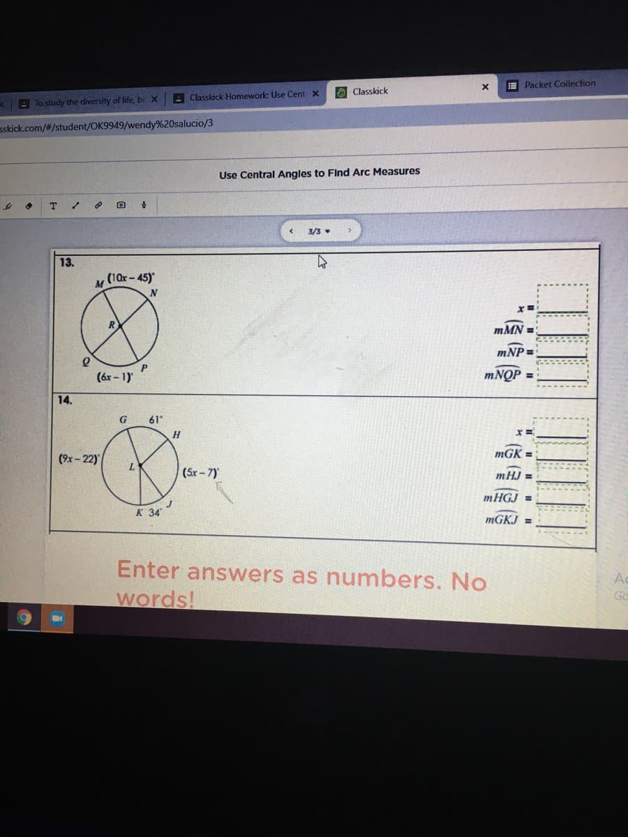 E Packet Collection
O Classkick
A Classkick Homework: Use Cent x
*E To study the diversity of life, bi X
sskick.com/#/student/OK9949/wendy%20salucio/3
Use Central Angles to Flnd Arc Measures
3/3
13.
(10x-45)
M
mMN =
mNP =
(ár - 1)
MNQP =
14.
G
61
H.
mGK :
(9x - 22)
(5r- 7)
mHJ =
MHGJ =
к 34
MGKJ =
Enter answers as numbers. No
Ac
Go
words!
