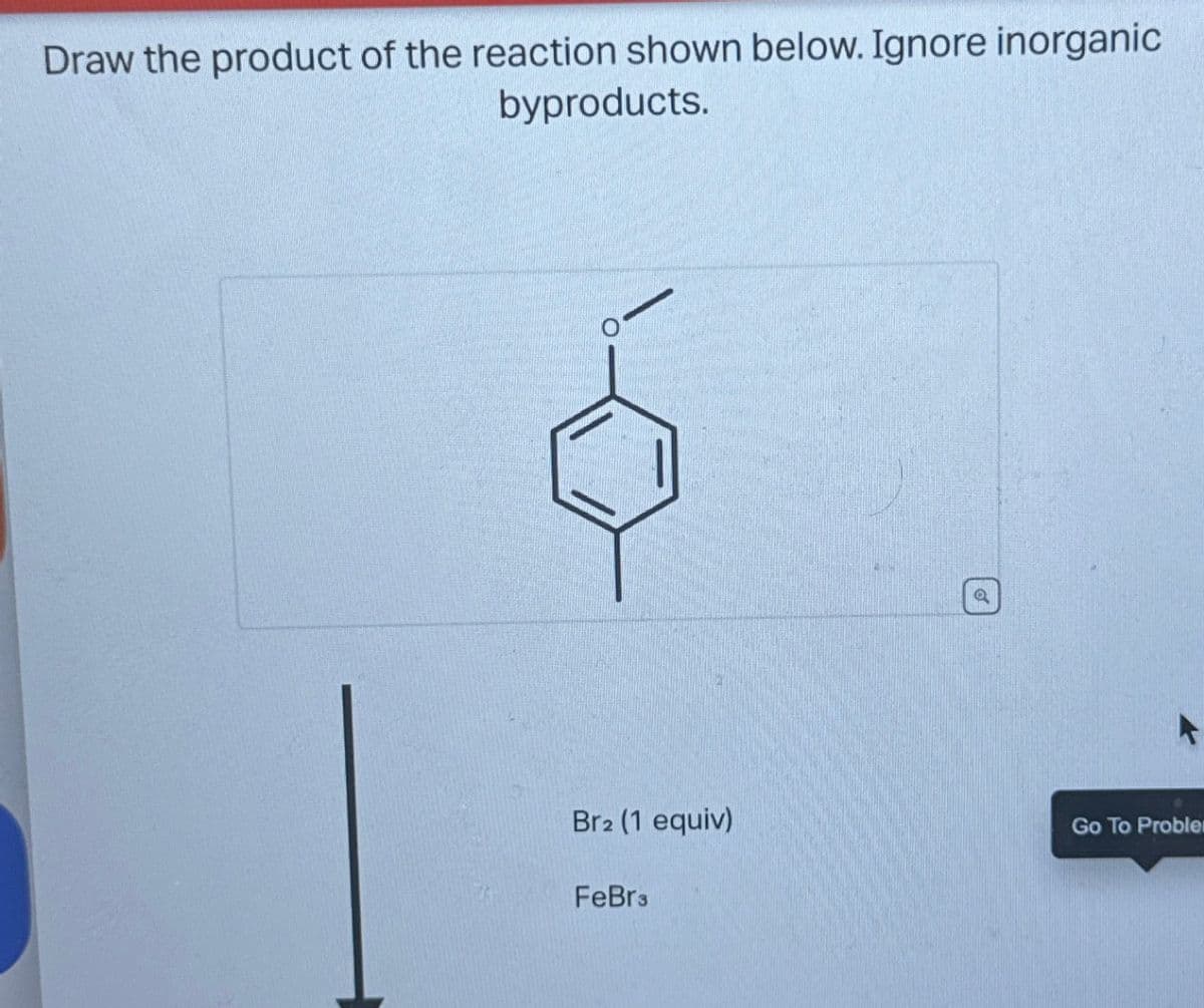 Draw the product of the reaction shown below. Ignore inorganic
byproducts.
Br2 (1 equiv)
FeBr3
Q
A
Go To Proble