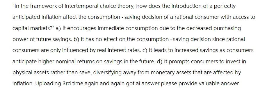 "In the framework of intertemporal choice theory, how does the introduction of a perfectly
anticipated inflation affect the consumption - saving decision of a rational consumer with access to
capital markets?" a) It encourages immediate consumption due to the decreased purchasing
power of future savings. b) It has no effect on the consumption - saving decision since rational
consumers are only influenced by real interest rates. c) It leads to increased savings as consumers
anticipate higher nominal returns on savings in the future. d) It prompts consumers to invest in
physical assets rather than save, diversifying away from monetary assets that are affected by
inflation. Uploading 3rd time again and again got ai answer please provide valuable answer