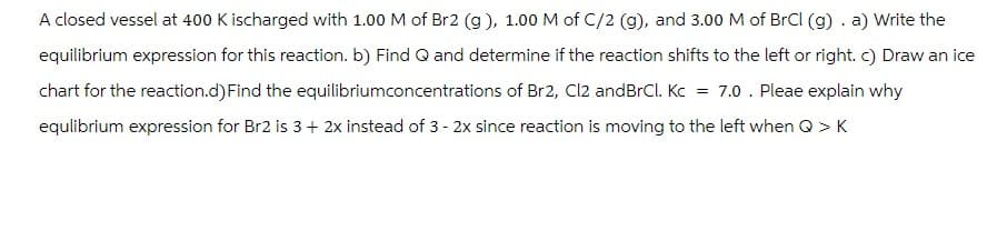 A closed vessel at 400 K ischarged with 1.00 M of Br2 (g), 1.00 M of C/2 (g), and 3.00 M of BrCl (g). a) Write the
equilibrium expression for this reaction. b) Find Q and determine if the reaction shifts to the left or right. c) Draw an ice
chart for the reaction.d) Find the equilibriumconcentrations of Br2, Cl2 andBrCl. Kc = 7.0. Pleae explain why
equlibrium expression for Br2 is 3 + 2x instead of 3 - 2x since reaction is moving to the left when Q > K