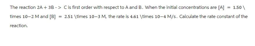 1.50\
The reaction 2A + 3B -> C is first order with respect to A and B. When the initial concentrations are [A] =
times 10-2 M and [B] = 2.51 \times 10-3 M, the rate is 4.61 \times 10-4 M/s. Calculate the rate constant of the
reaction.