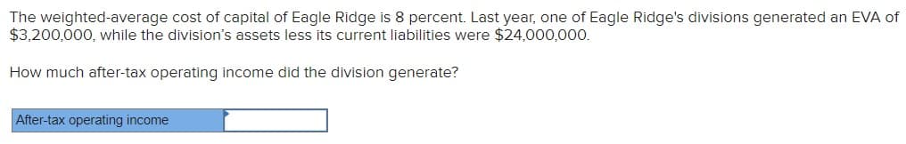 The weighted-average cost of capital of Eagle Ridge is 8 percent. Last year, one of Eagle Ridge's divisions generated an EVA of
$3,200,000, while the division's assets less its current liabilities were $24,000,000.
How much after-tax operating income did the division generate?
After-tax operating income