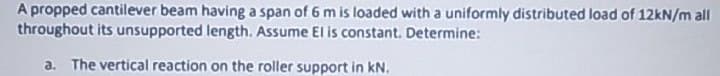 A propped cantilever beam having a span of 6 m is loaded with a uniformly distributed load of 12kN/m all
throughout its unsupported length. Assume El is constant. Determine:
a. The vertical reaction on the roller support in kN.
