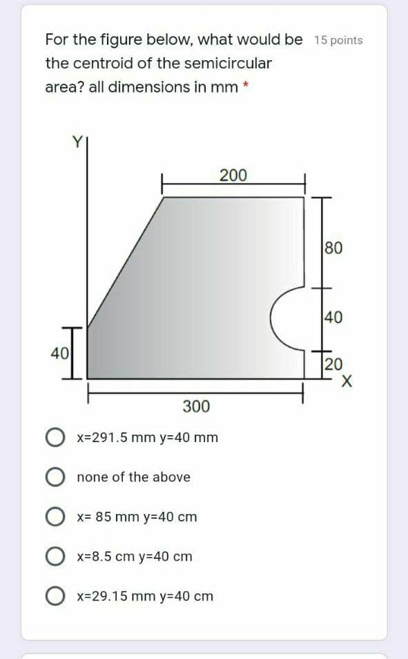 For the figure below, what would be 15 points
the centroid of the semicircular
area? all dimensions in mm *
Y
200
80
40
40
20
300
O x=291.5 mm y=40 mm
none of the above
x= 85 mm y=40 cm
x=8.5 cm y=40 cm
O x=29.15 mm y=40 cm
