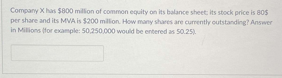 Company X has $800 million of common equity on its balance sheet; its stock price is 80$
per share and its MVA is $200 million. How many shares are currently outstanding? Answer
in Millions (for example: 50,250,000 would be entered as 50.25).