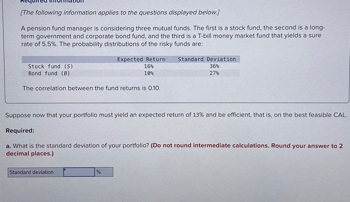 [The following information applies to the questions displayed below.]
A pension fund manager is considering three mutual funds. The first is a stock fund, the second is a long-
term government and corporate bond fund, and the third is a T-bill money market fund that yields a sure
rate of 5.5%. The probability distributions of the risky funds are:
Stock fund (S)
Bond fund (B)
Expected Return
16%
10%
The correlation between the fund returns is 0.10.
Standard Deviation
36%
27%
Suppose now that your portfolio must yield an expected return of 13% and be efficient, that is, on the best feasible CAL.
Required:
a. What is the standard deviation of your portfolio? (Do not round intermediate calculations. Round your answer to 2
decimal places.)
Standard deviation
%