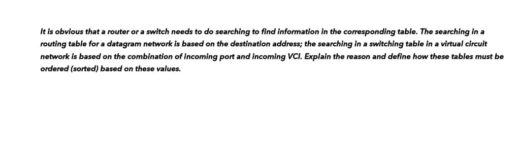 It is obvious that a router or a switch needs to do searching to find information in the corresponding table. The searching in a
routing table for a datagram network is based on the destination address; the searching in a switching table in a virtual circuit
network is based on the combination of incoming port and incoming VCI. Explain the reason and define how these tables must be
ordered (sorted) based on these values.