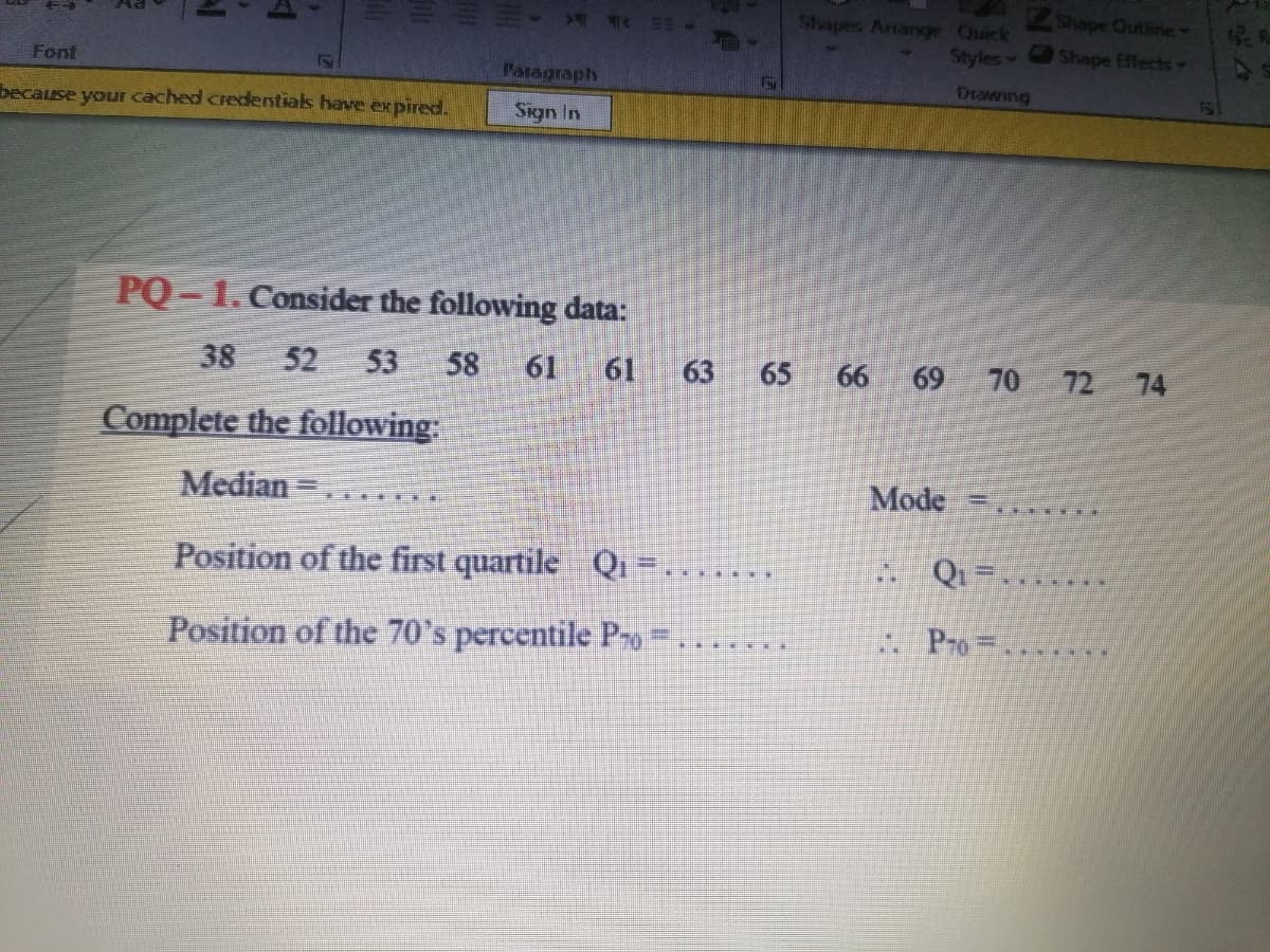 Shapes Artange Quick
Shape Outline
Styles Shape Effects
Font
Paragraph
Drawing
because your cached credentiak have eK pired.
Sign In
PQ - 1. Consider the following data:
38
52
53
58
61
61
63
65
66
69
70 72 74
Complete the following:
Median =
Mode
Position of the first quartile
Q
Qi =....
... ..
Position of the 70's percentile P
