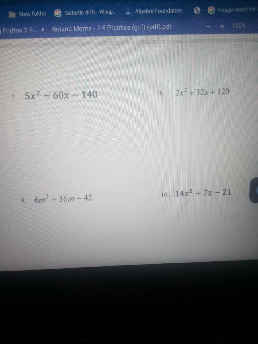 New folder
GGenetic drift - Wikip.
- Algebra Foundation..
GImage result for
Fndtns 2 8.. ►
Roland Morris -7-6 Practice (gcf) (pdf).pdf
100%
5x2- 60x- 140
2x +32x + 120
7.
8.
9. 6m2 +36m - 42
10. 14x2 + 7x - 21
