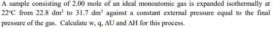 A sample consisting of 2.00 mole of an ideal monoatomic gas is expanded isothermally at
22°C from 22.8 dm to 31.7 dm against a constant external pressure equal to the final
pressure of the gas. Calculate w, q, AU and AH for this process.
