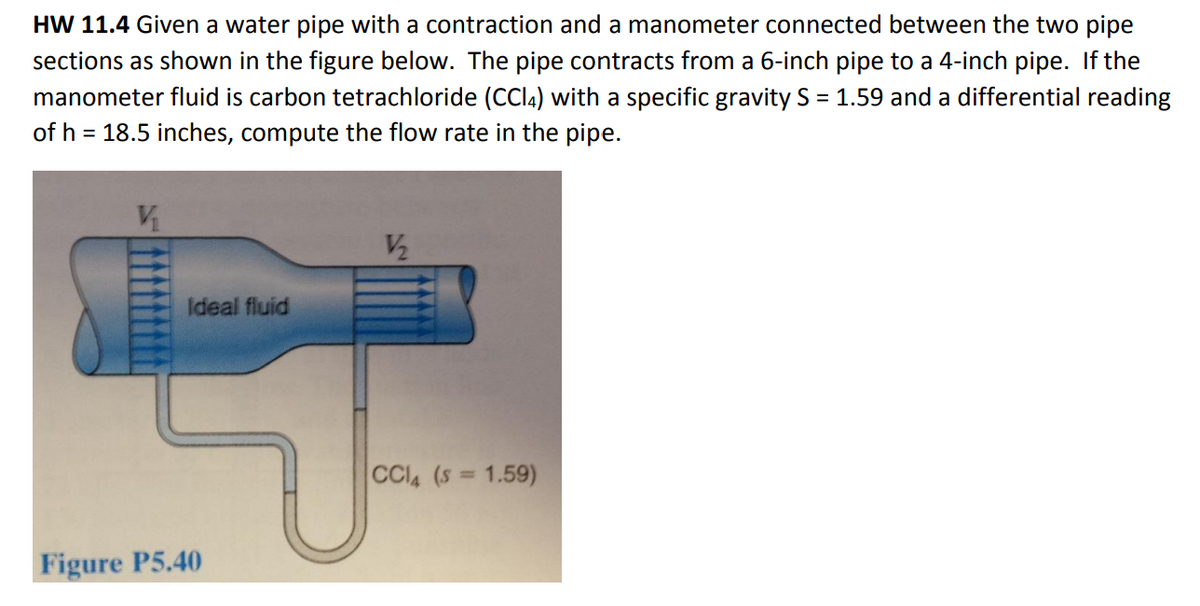 HW 11.4 Given a water pipe with a contraction and a manometer connected between the two pipe
sections as shown in the figure below. The pipe contracts from a 6-inch pipe to a 4-inch pipe. If the
manometer fluid is carbon tetrachloride (CCl4) with a specific gravity S = 1.59 and a differential reading
of h = 18.5 inches, compute the flow rate in the pipe.
Ideal fluid
Figure P5.40
V/₂2
CCIA (S = 1.59)