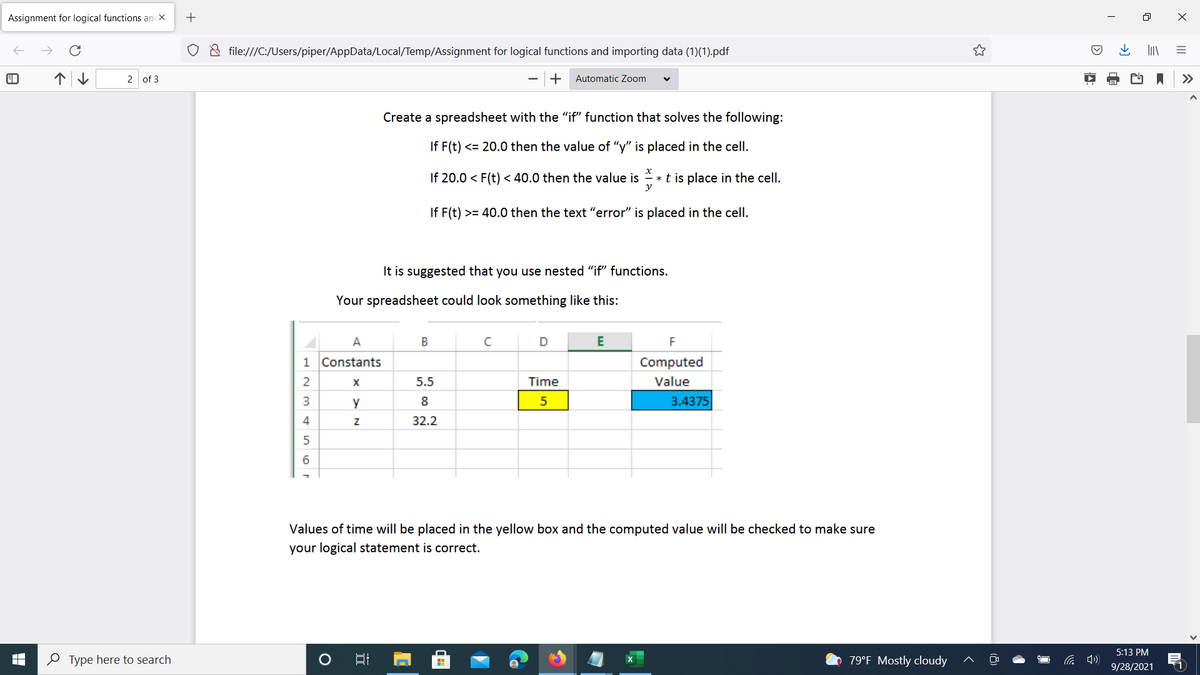 Assignment for logical functions ancX
o & file:///C:/Users/piper/AppData/Local/Temp/Assignment for logical functions and importing data (1)(1).pdf
个↓
2 of 3
Automatic Zoom
>>
Create a spreadsheet with the "if" function that solves the following:
If F(t) <= 20.0 then the value of "y" is placed in the cell.
If 20.0 < F(t) < 40.0 then the value is
*t is place in the cell.
y
If F(t) >= 40.0 then the text "error" is placed in the cell.
It is suggested that you use nested "if" functions.
Your spreadsheet could look something like this:
A
D
F
1 Constants
Computed
5.5
Time
Value
y
8
3.4375
4
32.2
6.
Values of time will be placed in the yellow box and the computed value will be checked to make sure
your logical statement is correct.
5:13 PM
O Type here to search
79°F Mostly cloudy
9/28/2021
A:
