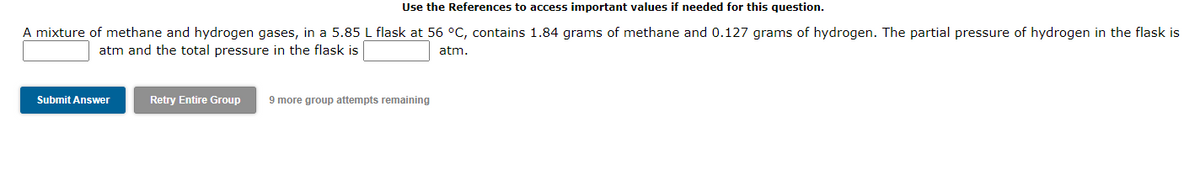 Use the References to access important values if needed for this question.
A mixture of methane and hydrogen gases, in a 5.85 L flask at 56 °C, contains 1.84 grams of methane and 0.127 grams of hydrogen. The partial pressure of hydrogen in the flask is
atm and the total pressure in the flask is
atm.
Submit Answer
Retry Entire Group 9 more group attempts remaining