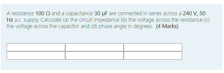 A resistance 100 N and a capacitance 30 µF are connected in series across a 240 V, 50
Hz a.c. supply. Calculate (a) the circuit impedance (b) the voltage across the resistance (c)
the voltage across the capacitor and (d) phase angle in degrees. (4 Marks)
