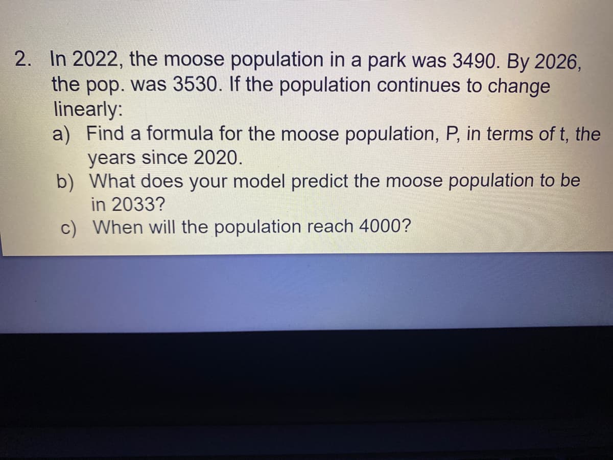 2. In 2022, the moose population in a park was 3490. By 2026,
the pop. was 3530. If the population continues to change
linearly:
a) Find a formula for the moose population, P, in terms of t, the
years since 2020.
b) What does your model predict the moose population to be
in 2033?
c) When will the population reach 4000?