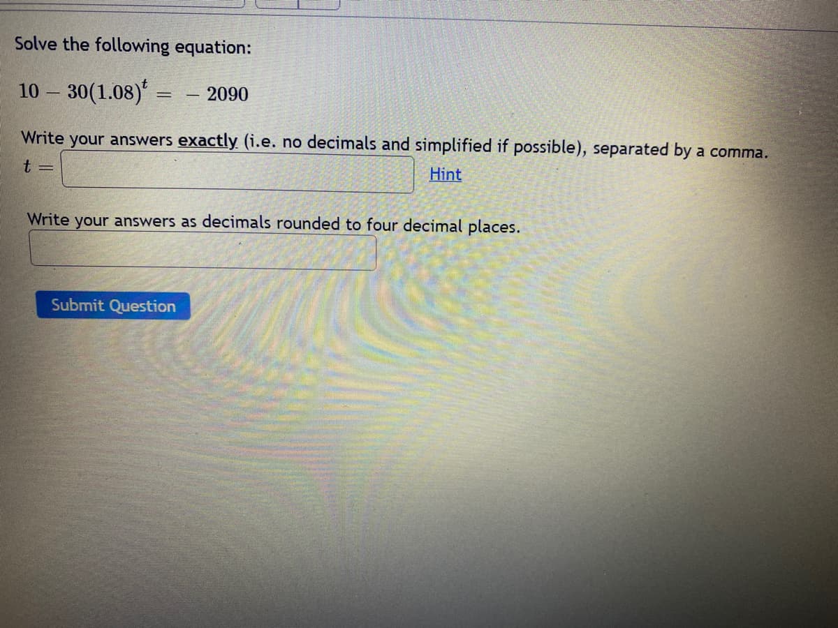 Solve the following equation:
10 30(1.08)= - 2090
Write your answers exactly (i.e. no decimals and simplified if possible), separated by a comma.
t =
Hint
Write your answers as decimals rounded to four decimal places.
Submit Question