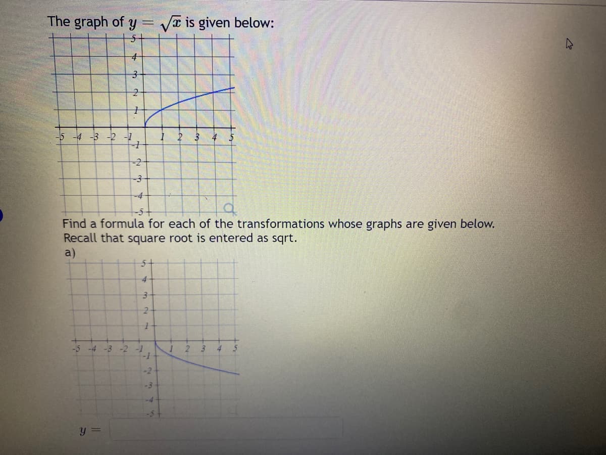 The graph of y= √ is given below:
5+
4
3
2
1
-5 -4 -3 -2 -1
-1
-2
-3
-4
-5-
Find a formula for each of the transformations whose graphs are given below.
Recall that square root is entered as sqrt.
a)
-5 -4 -3 -2
y =
5+
4-
3-
2
-1
1
-1
-2
-3
-4
2 3 4
1
2
3
4 5