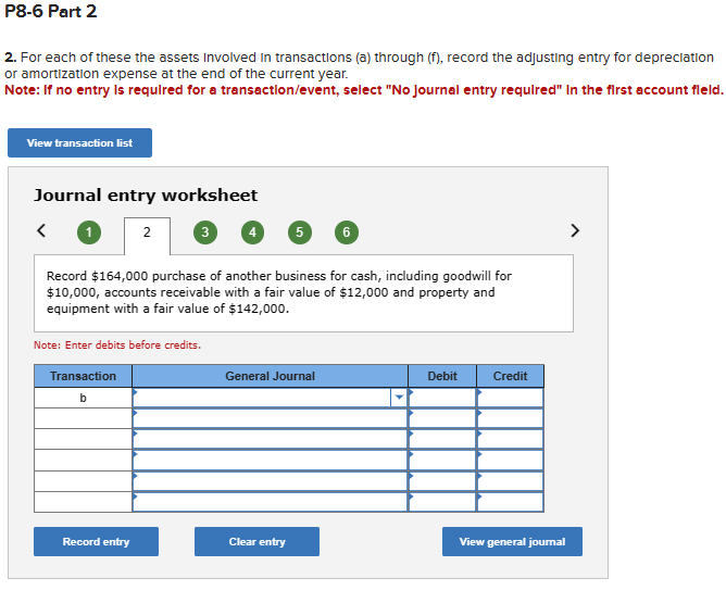 P8-6 Part 2
2. For each of these the assets Involved in transactions (a) through (f), record the adjusting entry for depreciation
or amortization expense at the end of the current year.
Note: If no entry is required for a transaction/event, select "No Journal entry required" In the first account field.
View transaction list
Journal entry worksheet
2
3
5
6
Record $164,000 purchase of another business for cash, including goodwill for
$10,000, accounts receivable with a fair value of $12,000 and property and
equipment with a fair value of $142,000.
Note: Enter debits before credits.
Transaction
b
General Journal
Debit
Credit
Record entry
Clear entry
View general journal