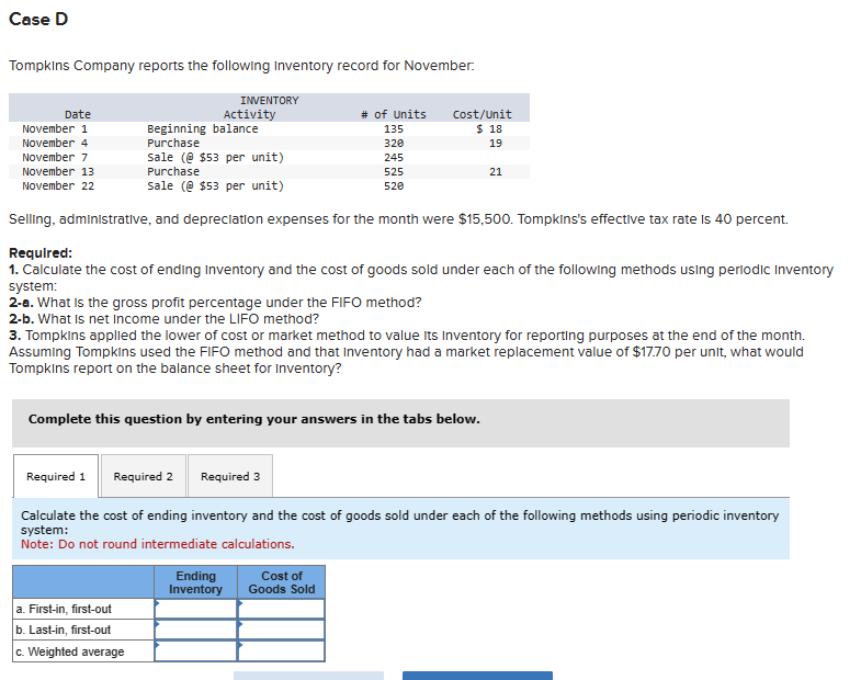 Case D
Tompkins Company reports the following Inventory record for November.
Date
November 1
November 4
November 7
November 13
November 22
INVENTORY
Activity
Beginning balance
Purchase
Sale (@ $53 per unit)
Purchase
Sale (@ $53 per unit)
# of Units
135
320
Cost/Unit
$ 18
19
245
525
21
520
Selling, administrative, and depreciation expenses for the month were $15,500. Tompkins's effective tax rate is 40 percent.
Required:
1. Calculate the cost of ending Inventory and the cost of goods sold under each of the following methods using periodic Inventory
system:
2-a. What is the gross profit percentage under the FIFO method?
2-b. What is net income under the LIFO method?
3. Tompkins applied the lower of cost or market method to value its Inventory for reporting purposes at the end of the month.
Assuming Tompkins used the FIFO method and that Inventory had a market replacement value of $17.70 per unit, what would
Tompkins report on the balance sheet for Inventory?
Complete this question by entering your answers in the tabs below.
Required 1 Required 2 Required 3
Calculate the cost of ending inventory and the cost of goods sold under each of the following methods using periodic inventory
system:
Note: Do not round intermediate calculations.
Ending
Inventory
Cost of
Goods Sold
a. First-in, first-out
b. Last-in, first-out
c. Weighted average