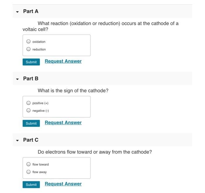 • Part A
What reaction (oxidation or reduction) occurs at the cathode of a
voltaic cell?
oxidation
reduction
Request Answer
Submit
- Part B
What is the sign of the cathode?
positive (+)
negative (-)
Request Answer
Submit
- Part C
Do electrons flow toward or away from the cathode?
flow toward
flow away
Request Answer
Submit
