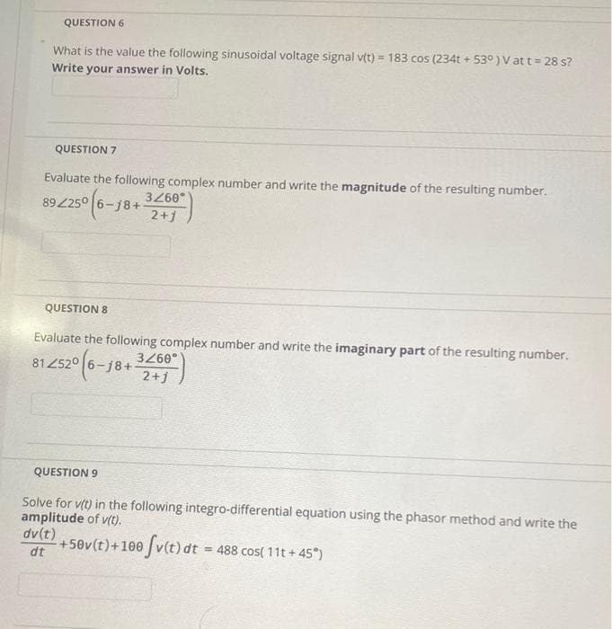 QUESTION 6
What is the value the following sinusoidal voltage signal v(t) = 183 cos (234t + 53°) V at t = 28 s?
Write your answer in Volts.
QUESTION 7
Evaluate the following complex number and write the magnitude of the resulting number.
89225°
250 (6-11
5-j8+
QUESTION 8
3/60°
2+j
Evaluate the following complex number and write the imaginary part of the resulting number.
3/60°
812520 (6-18+ 2+1
dv(t)
dt
QUESTION 9
Solve for v(t) in the following integro-differential equation using the phasor method and write the
amplitude of v(t).
+50v(t) +100 fv(t) dt =
= 488 cos( 11t+ 45°)