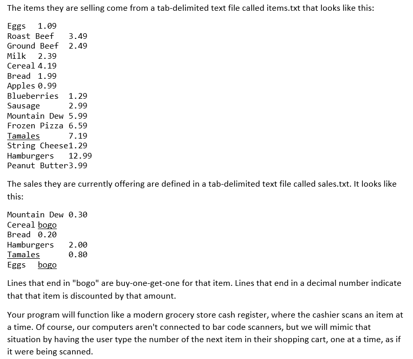 The items they are selling come from a tab-delimited text file called items.txt that looks like this:
Eggs 1.09
Roast Beef
Ground Beef 2.49
3.49
Milk
2.39
Cereal 4.19
Bread 1.99
Apples 0.99
Blueberries 1.29
Sausage
Mountain Dew 5.99
2.99
Frozen Pizza 6.59
Tamales
String Cheese1.29
Hamburgers
7.19
12.99
Peanut Butter3.99
The sales they are currently offering are defined in a tab-delimited text file called sales.txt. It looks like
this:
Mountain Dew 0.30
Cereal bogo
Bread 0.20
Hamburgers
Tamales
Eggs bogo
2.00
0.80
Lines that end in "bogo" are buy-one-get-one for that item. Lines that end in a decimal number indicate
that that item is discounted by that amount.
Your program will function like a modern grocery store cash register, where the cashier scans an item at
a time. Of course, our computers aren't connected to bar code scanners, but we will mimic that
situation by having the user type the number of the next item in their shopping cart, one at a time, as if
it were being scanned.
